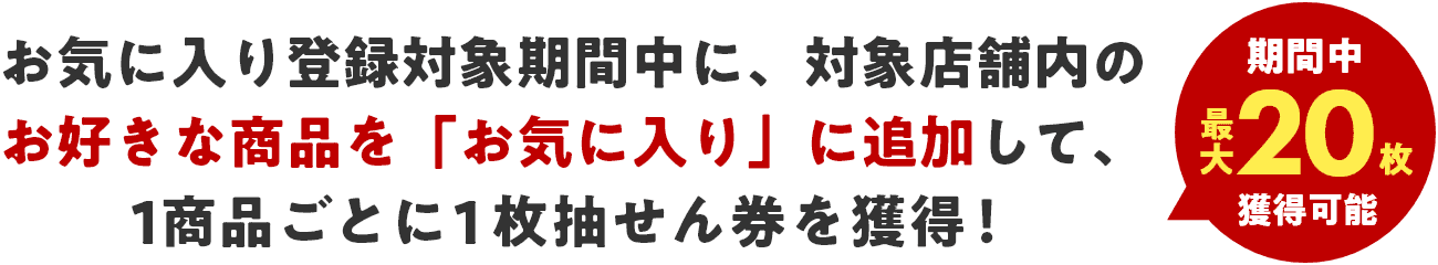 【期間中最大20枚獲得可能】お気に入り登録対象期間中に、対象店舗内のお好きな商品を「お気に入り」に追加して、1商品ごとに1枚抽せん券を獲得！