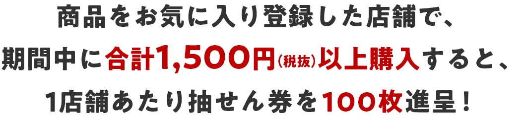 商品をお気に入り登録した店舗で、期間中に合計1,500円(税抜)以上購入すると、1店舗あたり抽せん券を100枚進呈！